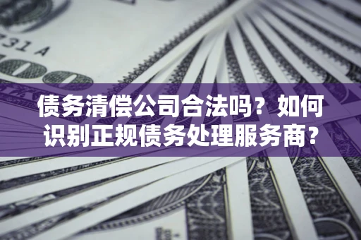 济南债务清偿公司合法吗？如何识别正规债务处理服务商？