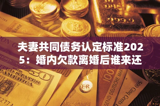 济南夫妻共同债务认定标准2025:婚内欠款离婚后谁来还? 济南夫妻共同债务认定标准2025:婚内欠款离婚后谁来还?