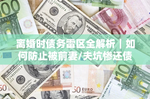 济南离婚时债务雷区全解析｜如何防止被前妻/夫坑惨还债？